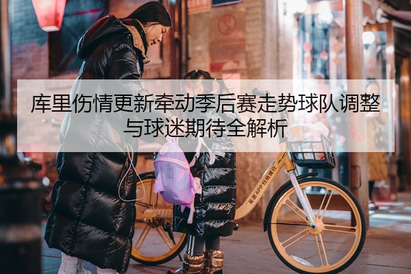 库里伤情更新牵动季后赛走势球队调整与球迷期待全解析